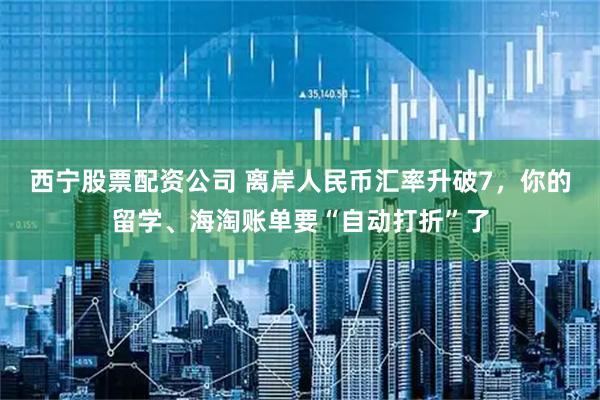 西宁股票配资公司 离岸人民币汇率升破7，你的留学、海淘账单要“自动打折”了