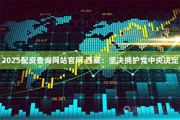 2025配资查询网站官网 西藏：坚决拥护党中央决定