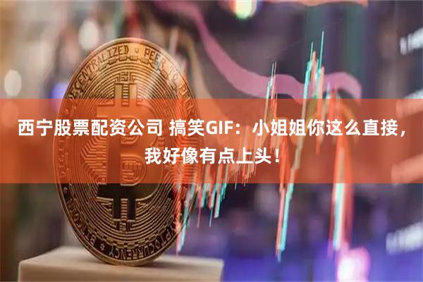 西宁股票配资公司 搞笑GIF：小姐姐你这么直接，我好像有点上头！
