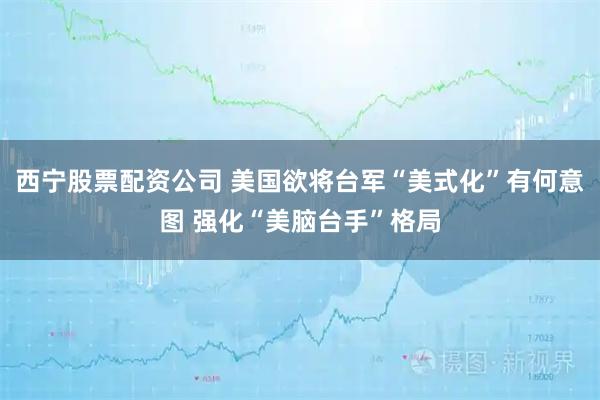 西宁股票配资公司 美国欲将台军“美式化”有何意图 强化“美脑台手”格局