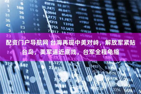 配资门户导航网 台海再现中美对峙，解放军紧贴台岛，美军逼近底线，台军全程龟缩