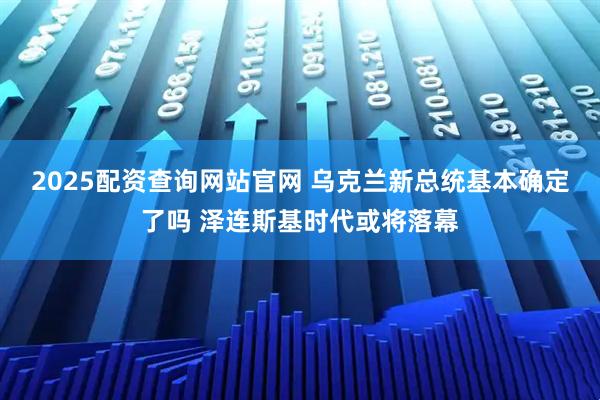 2025配资查询网站官网 乌克兰新总统基本确定了吗 泽连斯基时代或将落幕