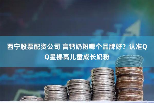 西宁股票配资公司 高钙奶粉哪个品牌好？认准QQ星榛高儿童成长奶粉
