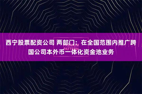 西宁股票配资公司 两部门：在全国范围内推广跨国公司本外币一体化资金池业务