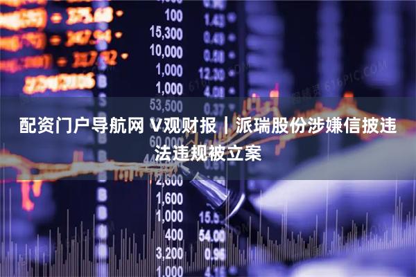 配资门户导航网 V观财报｜派瑞股份涉嫌信披违法违规被立案