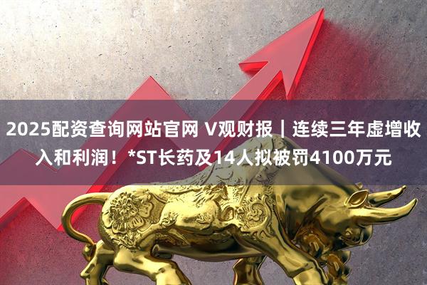 2025配资查询网站官网 V观财报｜连续三年虚增收入和利润！*ST长药及14人拟被罚4100万元