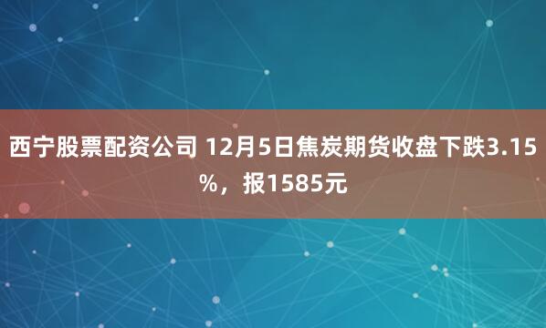 西宁股票配资公司 12月5日焦炭期货收盘下跌3.15%，报1585元