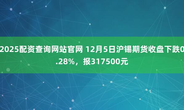 2025配资查询网站官网 12月5日沪锡期货收盘下跌0.28%，报317500元