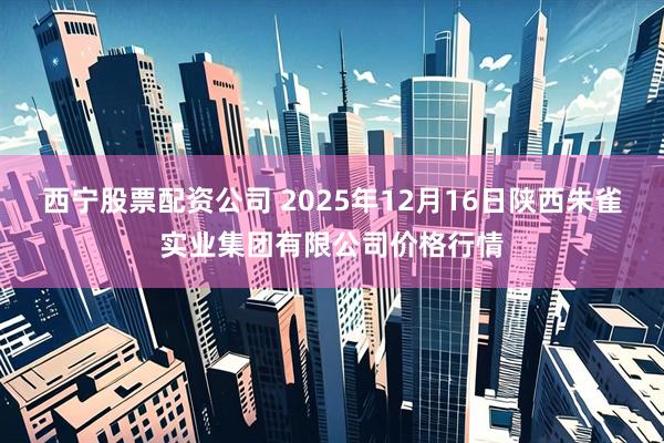 西宁股票配资公司 2025年12月16日陕西朱雀实业集团有限公司价格行情