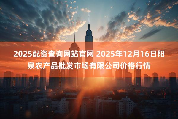 2025配资查询网站官网 2025年12月16日阳泉农产品批发市场有限公司价格行情