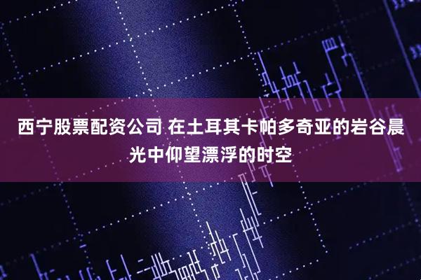 西宁股票配资公司 在土耳其卡帕多奇亚的岩谷晨光中仰望漂浮的时空