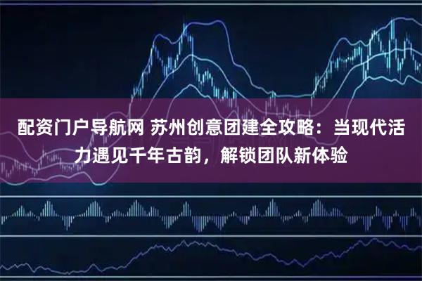 配资门户导航网 苏州创意团建全攻略：当现代活力遇见千年古韵，解锁团队新体验
