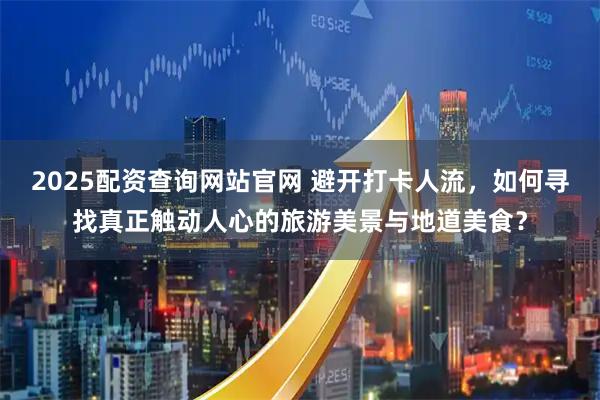 2025配资查询网站官网 避开打卡人流，如何寻找真正触动人心的旅游美景与地道美食？
