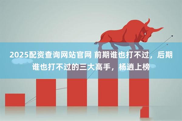 2025配资查询网站官网 前期谁也打不过，后期谁也打不过的三大高手，杨逍上榜