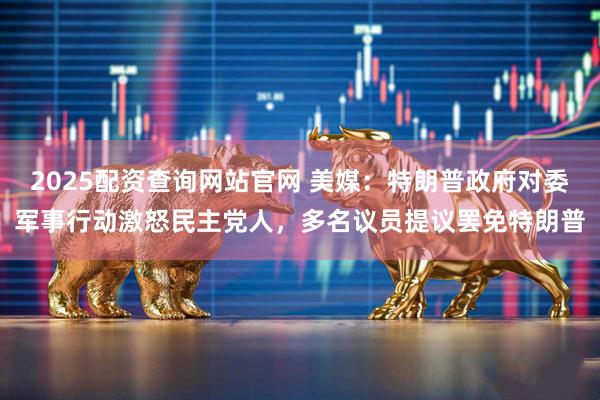 2025配资查询网站官网 美媒：特朗普政府对委军事行动激怒民主党人，多名议员提议罢免特朗普