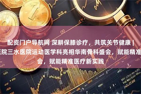 配资门户导航网 深耕保膝诊疗，共筑关节健康 | 佛山市中医院三水医院运动医学科亮相华南骨科盛会，赋能精准医疗新实践