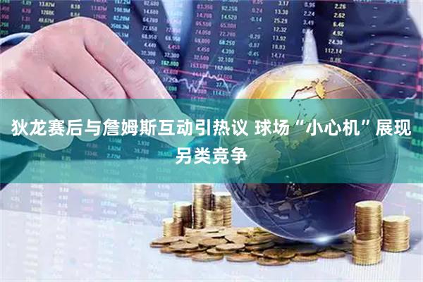 狄龙赛后与詹姆斯互动引热议 球场“小心机”展现另类竞争