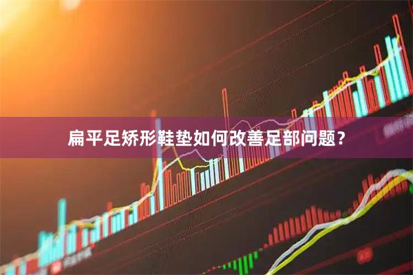 扁平足矫形鞋垫如何改善足部问题？
