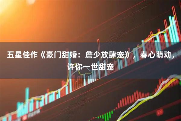 五星佳作《豪门甜婚：詹少放肆宠》，春心萌动，许你一世甜宠