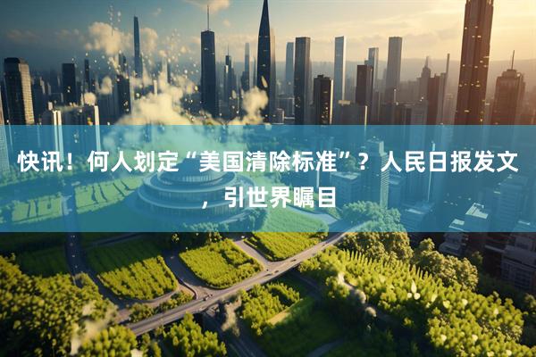 快讯！何人划定“美国清除标准”？人民日报发文，引世界瞩目