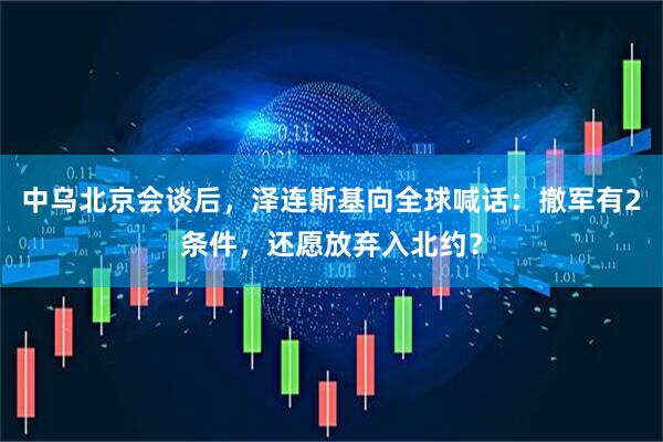 中乌北京会谈后，泽连斯基向全球喊话：撤军有2条件，还愿放弃入北约？