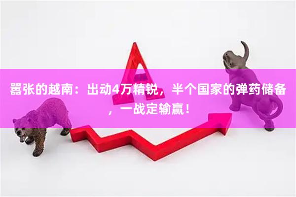 嚣张的越南：出动4万精锐，半个国家的弹药储备，一战定输赢！