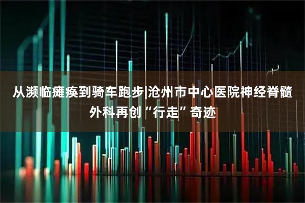 从濒临瘫痪到骑车跑步|沧州市中心医院神经脊髓外科再创“行走”奇迹