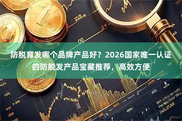 防脱育发哪个品牌产品好？2026国家唯一认证的防脱发产品宝藏推荐，高效方便