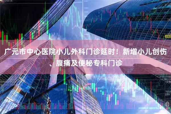 广元市中心医院小儿外科门诊延时！新增小儿创伤、腹痛及便秘专科门诊