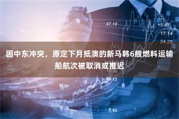 因中东冲突，原定下月抵澳的新马韩6艘燃料运输船航次被取消或推迟