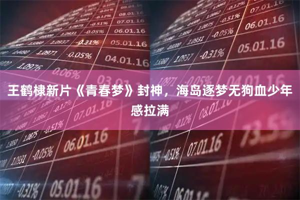 王鹤棣新片《青春梦》封神，海岛逐梦无狗血少年感拉满