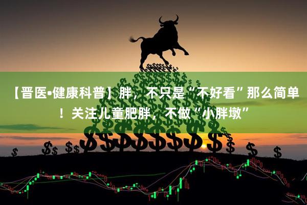 【晋医•健康科普】胖，不只是“不好看”那么简单！关注儿童肥胖，不做“小胖墩”