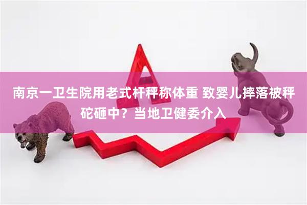 南京一卫生院用老式杆秤称体重 致婴儿摔落被秤砣砸中？当地卫健委介入