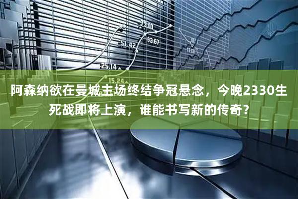 阿森纳欲在曼城主场终结争冠悬念，今晚2330生死战即将上演，谁能书写新的传奇？