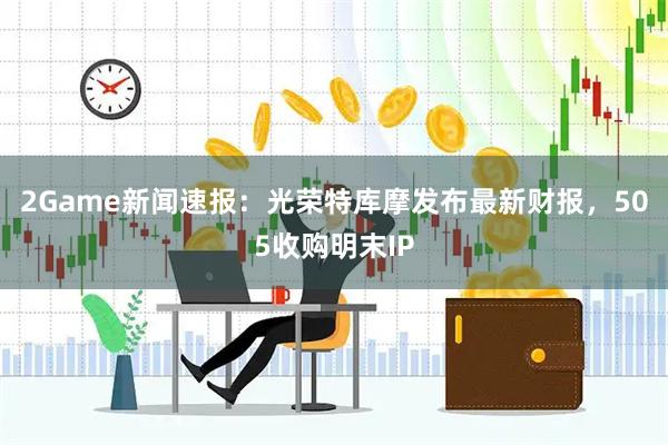 2Game新闻速报：光荣特库摩发布最新财报，505收购明末IP