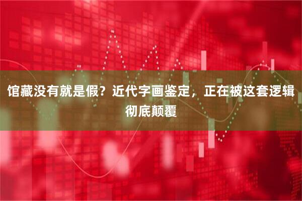 馆藏没有就是假？近代字画鉴定，正在被这套逻辑彻底颠覆