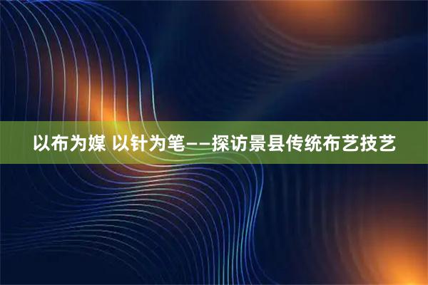 以布为媒 以针为笔——探访景县传统布艺技艺