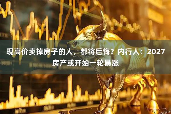 现高价卖掉房子的人，都将后悔？内行人：2027房产或开始一轮暴涨