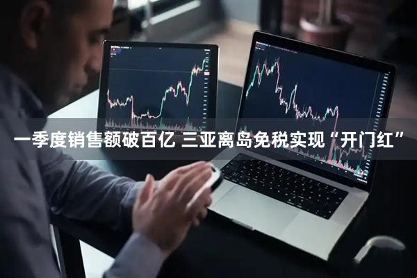 一季度销售额破百亿 三亚离岛免税实现“开门红”