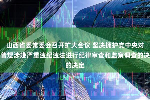 山西省委常委会召开扩大会议 坚决拥护党中央对岳普煜涉嫌严重违纪违法进行纪律审查和监察调查的决定