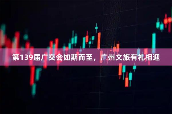 第139届广交会如期而至，广州文旅有礼相迎