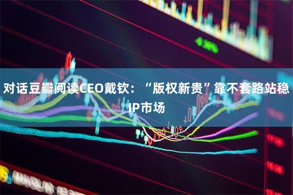 对话豆瓣阅读CEO戴钦：“版权新贵”靠不套路站稳IP市场