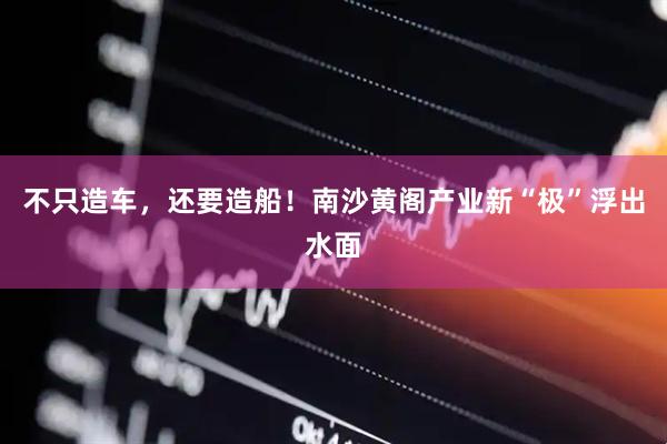 不只造车，还要造船！南沙黄阁产业新“极”浮出水面