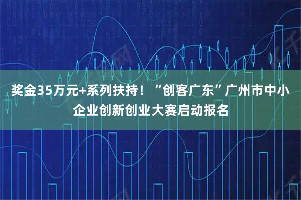 奖金35万元+系列扶持！“创客广东”广州市中小企业创新创业大赛启动报名