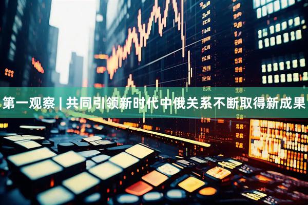 第一观察 | 共同引领新时代中俄关系不断取得新成果