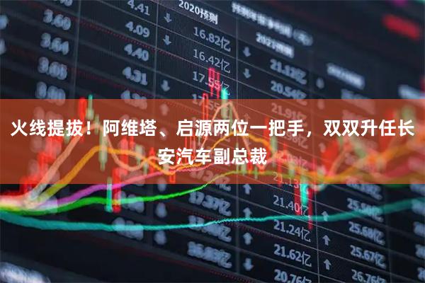 火线提拔！阿维塔、启源两位一把手，双双升任长安汽车副总裁