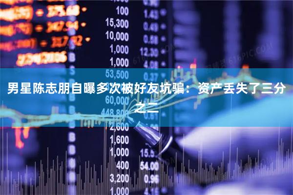 男星陈志朋自曝多次被好友坑骗：资产丢失了三分之二