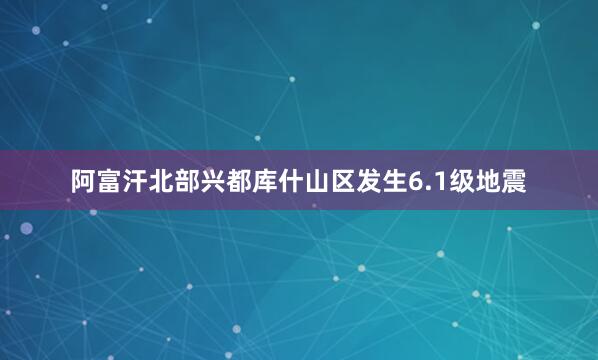 阿富汗北部兴都库什山区发生6.1级地震