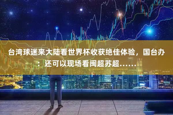 台湾球迷来大陆看世界杯收获绝佳体验，国台办：还可以现场看闽超苏超……