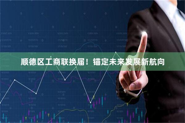 顺德区工商联换届！锚定未来发展新航向